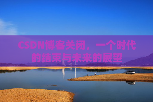 CSDN博客关闭，一个时代的结束与未来的展望